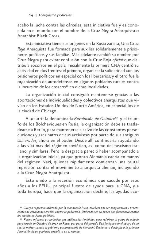 14 | Anarquismoy Carceles  acabo la lucha contra las circeles, esta iniciativa fue y es cono- cida en el mundo con el nombre de la Cruz Negra Anarquista o Anarchist Black Cross.  Esta iniciativa tiene sus orfgenes en la Rusia zarista, Una Cruz Roja Anarquista fue formada para auxiliar solidariamente a prisio- neros politicos y sus familias. Més adelante cambi su nombre por Cruz Negra para evitar confusién con la Cruz Roja oficial que dis- tribufa socorros en el pafs. Inicialmente la primera CNA centr su actividad en dos frentes: el primero, organizar la solidaridad con los prisioneros politicos en especial con los libertarios; y el otro fue la organizacién de autodefensas en algunos poblados rurales contra la incursién de los cosacos* en dichas localidades.  La organizacién inicial consiguié mantenerse gracias a las aportaciones de individualidades y colectivos anarquistas que vi- vian en los Estados Unidos de Norte América, en especial los de Ia ciudad de Chicago.  Al ocurrir la denominada Revolucién de Octubre* y el triun- fo de los Bolcheviques en Rusia, la organizacién debe se trasla- dearse a Berlin, para mantenerse a salvo de las constantes perse- cuciones y asesinatos de sus activistas por parte de sus antiguos camaradas, ahora en el poder. Desde allf continuarian ayudando alas victimas del régimen soviético, asi como del fascismo ita- liano, y similares. Pero la desgracia parecié haber acompariado a la organizacién inicial, ya que pronto Alemania caeria en manos del régimen Nazi, quienes ripidamente comienzan una brutal represién contra el movimiento anarquista alemdn, incluyendo ala Cruz Negra Anarquista  Esto unido a la recesién econdmica que sacude por esos afios a los EEUU, principal fuente de ayuda para la CNA, y a toda Europa, hace que la organizacién decline, las ayudas eco-  = Cuerpo represivawtilzado por o monarguia Ruso, celebres por sersonguinarias  proct- cantes de actuidadescruees conta o poblacién. Ulizadosen s época confecuencio contra las manifestaciones publicas.  = Forma informal y romanica que uizon 1o feniistas pra rferise of olpe de estado perperado en Octubre de 1917 en Rusia, por porte del partdo Bolchevigue con el apayo deun ector milta contro el gobieno parlaméntari de Keensk. Dicho octo dara pi o la primero Jormacién de un gobiero sacialit en el mundo. 